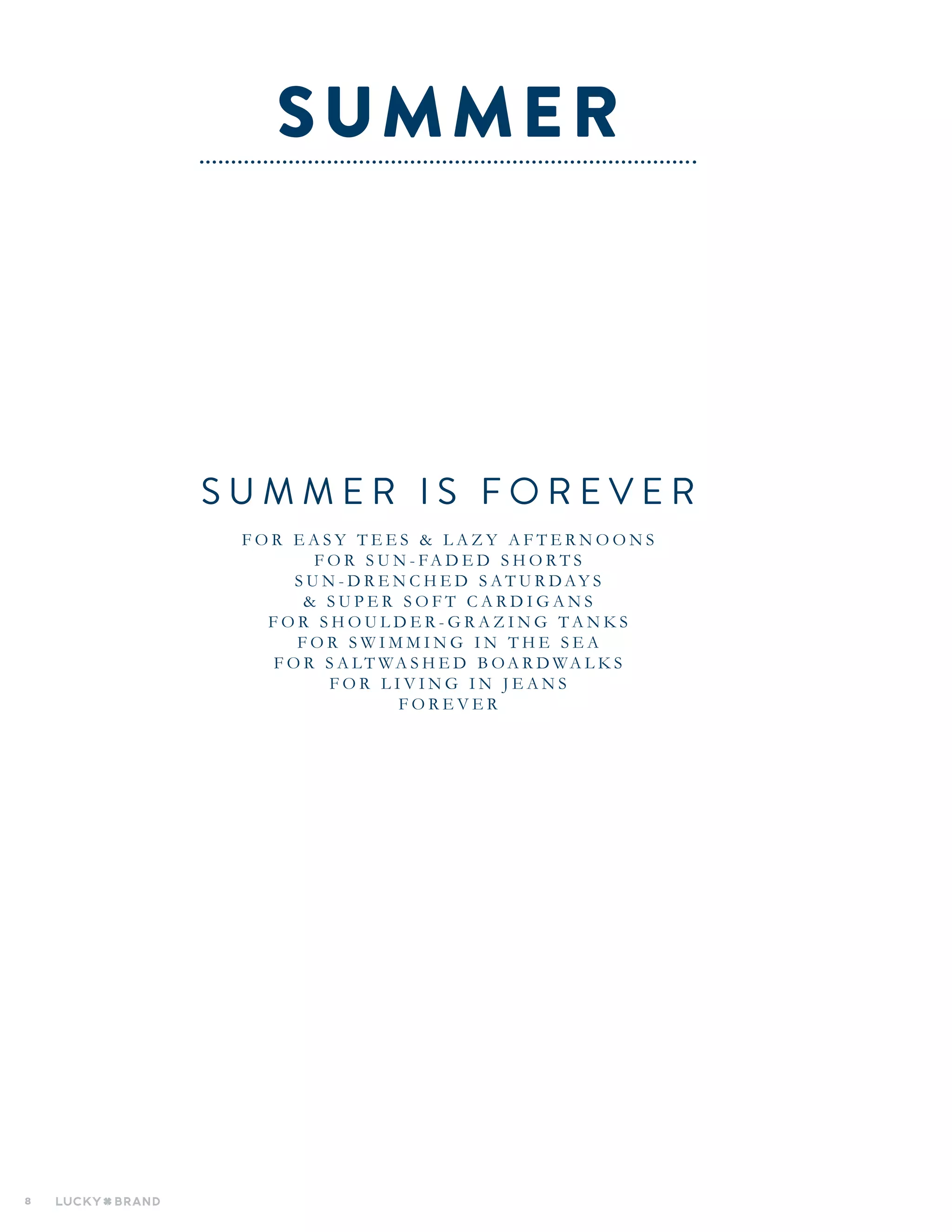 8
S U M M E R I S F O R E V E R
F O R E A S Y T E E S & L A Z Y A F T E R N O O N S
F O R S U N - FA D E D S H O R T S
S U N - D R E N C H E D S A T U R D AY S
& S U P E R S O F T C A R D I G A N S
F O R S H O U L D E R - G R A Z I N G T A N K S
F O R S W I M M I N G I N T H E S E A
F O R S A LT WA S H E D B OA R D WA L K S
F O R L I V I N G I N J E A N S
F O R E V E R
SUMMER
 