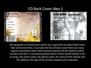 CD Back Cover Idea 1




We designed a CD back cover which was inspired by an album back cover
 that we found online. In our plan for the CD back cover there are many
 typical conventions there which would instantly tell the audience what
ancillary text this is. Conventional back album inserts would contain a list
of songs, the artists name, the album name, the name of the records and
       the address, the logo of the record company and a barcode.
 