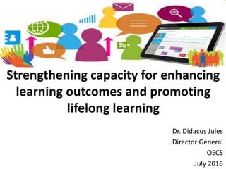 Strengthening capacity for enhancing
learning outcomes and promoting
lifelong learning
Dr. Didacus Jules
Director General
OECS
July 2016
 
