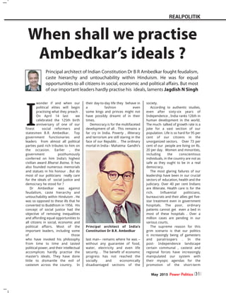 I
wonder if and when our
political elites will begin
practising what they preach .
On April 14 last we
celebrated the 125th birth
anniversary of one of our
finest social reformers and
statesmen B.R. Ambedkar. Top
government functionaries and
leaders from almost all political
parties paid rich tributes to him on
the occasion. Earlier , the
government posthumously
conferred on him India’s highest
civilian award Bharat Ratna. It has
also founded numerous memorials
and statues in his honour . But do
most of our politicians really care
for the ideals of social justice and
democracy he stood for ?
Dr Ambedkar was against
feudalism, caste hierarchy and
untouchability within Hinduism . He
was so opposed to these ills that he
converted to Buddhism in 1956. His
concept of social justice had the
objective of removing inequalities
and affording equal opportunities to
all citizens in social, economic and
political affairs. Most of the
important leaders, including some
of those
who have invoked his philosophy
from time to time and tasted
political power, and their intellectual
accomplices hardly practise the
master’s ideals. They have done
little to dismantle the evil of
casteism across the country. In
their day-to-day life they behave in
a fashion even
some kings and princes might not
have possibly dreamt of in their
times.
Democracy is for the multifaceted
development of all . This remains a
far cry in India. Poverty , illiteracy
and terrorism are still staring in the
face of our Republic . The ordinary
mortal in India-- Mahatma Gandhi’s
last man-- remains where he was –
without any guarantee of food,
water, electricity and even life
security. . The benefit of economic
progress has not reached the
socially and economically
disadvantaged sections of the
society.
According to authentic studies,
even after sixty-six years of
Independence , India ranks 126th in
human development in the world.
The much- talked of growth rate is a
joke for a vast section of our
population. Life is so hard for 95 per
cent of our citizens in the
unorganized sectors. Over 73 per
cent of our people are living on Rs.
20 per day. Women and minorities,
including the conscientious
individuals, in the country are not as
safe as they ought to be in a real
democracy.
The most glaring failures of our
leadership have been in our crucial
sectors of education, health and the
judiciary. Over 40 per cent Indians
are illiterate. Health care is for the
rich. Influential politicians,
bureaucrats and their allies get five-
star treatment even in government
hospitals. The poor, ordinary
patients cannot get even a bed in
most of these hospitals . Over a
million cases are pending in our
various courts.
The supreme reason for this
grim scenario is that our politics
is increasingly being of gamesters
and paratroopers . In the
post- Independence landscape
certain communal , casteist and
regional forces have increasingly
manipulated our system with
their myopic agendas for the
promotion of the short-term
When shall we practise
Ambedkar’s ideals ?
Principal architect of Indian Constitution Dr B R Ambedkar fought feudalism,
caste hierarchy and untouchability within Hinduism. He was for equal
opportunities to all citizens in social, economic and political affairs. But most
of our important leaders hardly practise his ideals, laments Jagdish N Singh
May 2015 Power Politics 31
REALPOLITIK
Principal architect of India’s
Constitution Dr B.R. Ambedkar
 