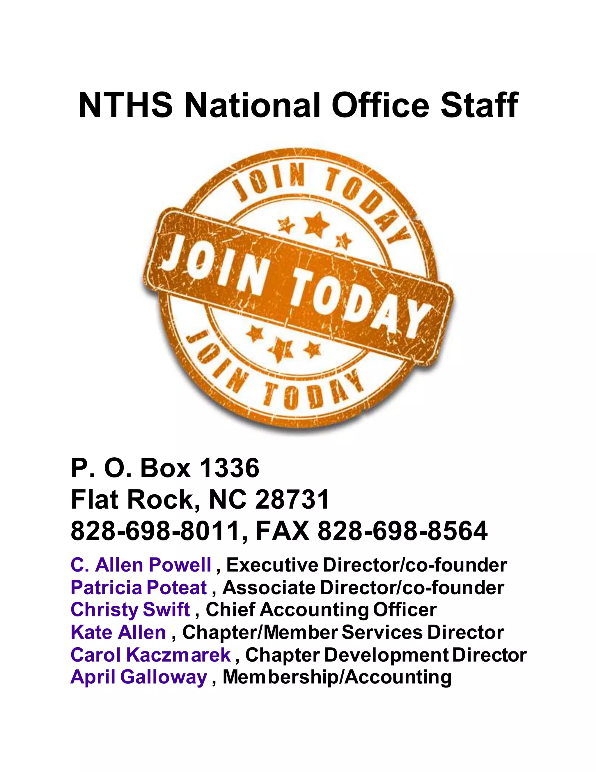 NTHS National Office Staff
P. O. Box 1336
Flat Rock, NC 28731
828-698-8011, FAX 828-698-8564
C. Allen Powell , Executive Director/co-founder
Patricia Poteat , Associate Director/co-founder
Christy Swift , Chief Accounting Officer
Kate Allen , Chapter/Member Services Director
Carol Kaczmarek , Chapter DevelopmentDirector
April Galloway , Membership/Accounting