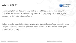 Copyright © Blockchain Council www.blockchain-council.org 3
What is CBDC?
Money, digitally or electronically, via the use of Blockchain technology, is
characterized as central bank money. The CBDC, typically the official digital
currency in the nation, is significant.
In this evolutionary digital world, why do you have millions of currencies in future
- digital or virtual? However, all these ideas remain, and no nation has legally
issued digital money.
 