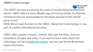 Copyright © Blockchain Council www.blockchain-council.org 6
CBDC's future scope
The CBDC focuses at reducing the costs of money being transferred to
clients. CBDC offers a more efficient way of moving money via financial
institutions that are accountable for the entire process of the central
government.
While Bitcoin was founded on the CBDC, Blockchain's technology is now
part of a better international economy.
CBDC offers greater security, comfort, fast cash transfers, minimal
transaction charges and costs. If you want to learn more about this
technology and be a blockchain expert, you may get all the Blockchain
board information.
 