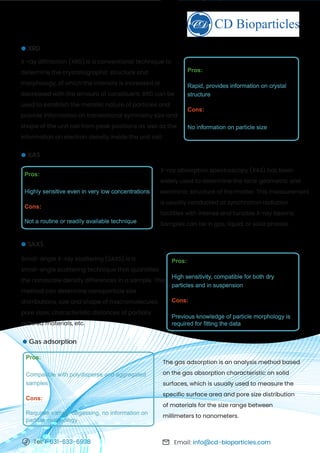 Email: info@cd-bioparticles.com
Tel: 1-631-633-6938
X-ray diffraction (XRD) is a conventional technique to
determine the crystallographic structure and
morphology, of which the intensity is increased or
decreased with the amount of constituent. XRD can be
used to establish the metallic nature of particles and
provide information on translational symmetry size and
shape of the unit cell from peak positions as well as the
information on electron density inside the unit cell.
XRD
Pros:
Rapid, provides information on crystal
structure
Cons:
No information on particle size
Small-angle X-ray scattering (SAXS) is a
small-angle scattering technique that quantifies
the nanoscale density differences in a sample. This
method can determine nanoparticle size
distributions, size and shape of macromolecules,
pore sizes, characteristic distances of partially
ordered materials, etc.
SAXS
Pros:
High sensitivity, compatible for both dry
particles and in suspension
Cons:
Previous knowledge of particle morphology is
required for fitting the data
X-ray absorption spectroscopy (XAS) has been
widely used to determine the local geometric and
electronic structure of the matter. This measurement
is usually conducted at synchrotron radiation
facilities with intense and tunable X-ray beams.
Samples can be in gas, liquid, or solid phases.
XAS
Pros:
Highly sensitive even in very low concentrations
Cons:
Not a routine or readily available technique
The gas adsorption is an analysis method based
on the gas absorption characteristic on solid
surfaces, which is usually used to measure the
specific surface area and pore size distribution
of materials for the size range between
millimeters to nanometers.
Gas adsorption
Pros:
Compatible with polydisperse and aggregated
samples
Cons:
Requires sample degassing, no information on
particle morphology
 