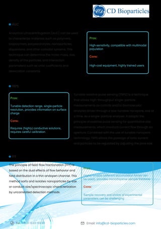Email: info@cd-bioparticles.com
Tel: 1-631-633-6938
Tunable resistive pulse sensing (TRPS) is a technique
that allows high-throughput single-particle
measurements as colloids and/or biomolecular
analytes driven through a size-tunable nanopore, one at
a time. As a single-particle analyzer, it adapts the
principle of resistive pulse sensing for quantitative size
measurements, which monitors current flow through an
aperture. Combined with the use of tunable nanopore
technology, TRPS allows the passage of ionic current
and particles to be regulated by adjusting the pore size.
TRPS
Pros:
Tunable detection range, single-particle
resolution, provides information on surface
charge
Cons:
Requires (highly) conductive solutions,
requires careful calibration
5
Analytical ultracentrifugation (AUC) can be used
to characterize materials such as polymers,
biopolymers, polyelectrolytes, nanoparticles,
dispersions, and other colloidal systems. This
technique can determine the molar mass, size,
density of the particles, and interaction
parameters such as virial coefficients and
association constants.
AUC
Pros:
High-sensitivity, compatible with multimodal
population
Cons:
High-cost equipment, highly trained users
The principle of field-flow fractionation (FFF) is
based on the dual effects of flow behavior and
field distribution in a thin andopen channel. This
method sorts and isolates nanoparticles by size
or conduct size/spectroscopic characterization
by uncorrelated detection methods.
FFF
Pros:
Highly tunable (different accumulation forces can
be used), provides monodisperse sample fractions
Cons:
Sample recovery and choice of experimental
parameters can be challenging
 