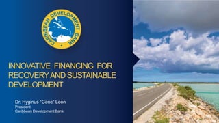 INNOVATIVE FINANCING FOR
RECOVERYAND SUSTAINABLE
DEVELOPMENT
Dr. Hyginus “Gene” Leon
President
Caribbean Development Bank
 