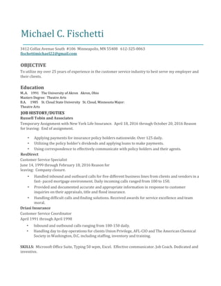 Michael C. Fischetti
3412 Colfax Avenue South #106 Minneapolis, MN 55408 612-325-0063
fischettimichael22@gmail.com
OBJECTIVE
To utilize my over 25 years of experience in the customer service industry to best serve my employer and
their clients.
Education
M..A. 1991 The University of Akron Akron, Ohio
Masters Degree: Theatre Arts
B.A. 1985 St. Cloud State University St. Cloud, Minnesota Major:
Theatre Arts
JOB HISTORY/DUTIES
Russell Tobin and Associates
Temporary Assignment with New York Life Insurance. April 18, 2016 through October 20, 2016 Reason
for leaving: End of assignment.
• Applying payments for insurance policy holders nationwide. Over 125 daily.
• Utilizing the policy holder’s dividends and applying loans to make payments.
• Using correspondence to effectively communicate with policy holders and their agents.
ResDirect
Customer Service Specialist
June 14, 1999 through February 18, 2016 Reason for
leaving: Company closure.
• Handled inbound and outboard calls for five different business lines from clients and vendors in a
fast- paced mortgage environment. Daily incoming calls ranged from 100 to 150.
• Provided and documented accurate and appropriate information in response to customer
inquiries on their appraisals, title and flood insurance.
• Handling difficult calls and finding solutions. Received awards for service excellence and team
moral.
Driasi Insurance
Customer Service Coordinator
April 1991 through April 1998
• Inbound and outbound calls ranging from 100-150 daily.
• Handling day to day operations for clients Union Privilege, AFL-CIO and The American Chemical
Society in Washington, D.C. including staffing, inventory and training.
SKILLS: Microsoft Office Suite, Typing 50 wpm, Excel. Effective communicator. Job Coach. Dedicated and
inventive.
 