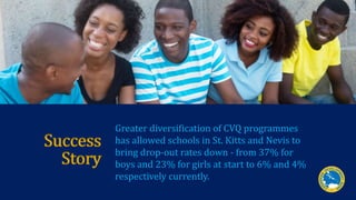 Success
Story
Greater diversification of CVQ programmes
has allowed schools in St. Kitts and Nevis to
bring drop-out rates...