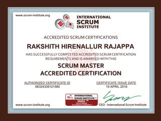 INTERNATIONAL
INSTITUTE
SCRUM
www.scrum-institute.org
www.scrum-institute.org CEO - International Scrum Institute
ACCREDITED SCRUMCERTIFICATIONS
HAS SUCCESSFULLY COMPLETED ACCREDITED SCRUM CERTIFICATION
REQUIREMENTS AND IS AWARDED WITHTHIS
SCRUM MASTER
ACCREDITED CERTIFICATION
AUTHORIZED CERTIFICATE ID CERTIFICATE ISSUE DATE
RAKSHITH HIRENALLUR RAJAPPA
66324339121580 19 APRIL 2016
 