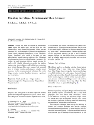 TECHNICAL ARTICLE—PEER-REVIEWED
Counting on Fatigue: Striations and Their Measure
P. H. DeVries • K. T. Ruth • D. P. Dennies
Submitted: 8 September 2009 / Published online: 23 February 2010
Ó ASM International 2010
Abstract Fatigue has been the subject of innumerable
books, papers, and studies since the late 1800s and con-
tinues to be a major factor in component failure with an
estimated 90% of all mechanical failures being attributed to
fatigue (Dieter, Mechanical metallurgy, 1976). The classic
fatigue ‘‘thumbnail’’ often visible to the naked eye may
allege fatigue, but microscopic striations—tiny ridges that
bear immutable witness to cyclical loading—pronounce the
verdict. As such, counting striations should provide the
analyst with valuable information regarding the loading
regimen, the time to failure, and insight into events that
gave birth to fracture. This paper presents both pros and
cons of striation counting and discusses striation count
accuracy. It also presents practical techniques for use in
fatigue striation counting based on laboratory experience
and observation.
Keywords Crack growth rate Á Fatigue analysis Á
Fatigue crack growth Á Fatigue cracking Á Fatigue failure Á
Fatigue striations
Introduction
Fatigue is the term given to the time-dependant fracture
growth resulting from repeated or cyclical tensile stress.
Since fatigue is a function of local applied stress levels,
crack initiation and growth can often occur at loads con-
sidered safe for the equipment or component. Local stress
levels can be readily inﬂuenced by the presence of notches
or ‘‘stress risers’’ at sharp geometric contours, as the result
of poor machining practices, or due to service-induced
damage. Fatigue can also initiate from crack precursors
such as grinding quench cracks, corrosion pits, or stress
corrosion cracking [1].
Taking a Crack at Fatigue
Most failure analysts are familiar with the classic fatigue
‘‘thumbnail’’ (Fig. 1) often evident on a fatigue fracture
face. Other fatigue features (e.g., ﬂat fracture morphology
or multiple initiation sites with stepped fracture features)
may be so prominent that the analyst may make a conﬁdent
failure mode diagnosis without further inspection. How-
ever, absolute conﬁrmation of fatigue comes with positive
identiﬁcation of striations—those tiny ridges that bear
immutable witness to cyclical loading (Fig. 2).
Down for the Count
From an engineering standpoint, fatigue exhibits no notable
bulk ductility (plastic deformation), thus it can often
propagate with little notice until catastrophic failure
occurs. Detecting, assessing, and preventing fatigue failure
are outside the scope of this paper; however, once failure
has occurred, signiﬁcant knowledge about the failure may
be gained from fracture surface evaluation.
Since fatigue is brought about by cyclical loading, it
follows that counting striations may provide valuable
information that could be used to assist in design life cal-
culations or risk mitigation. Evaluating striations can help
determine the type of loading regime experienced by the
P. H. DeVries (&) Á K. T. Ruth
The Boeing Company, 5301 Bolsa Ave., MC H021-F116,
Huntington Beach, CA 92647-2099, USA
e-mail: paul.h.devries@boeing.com; devries@ca.rr.com
D. P. Dennies
The Boeing Company, 5301 Bolsa Ave., MC H019-F781,
Huntington Beach, CA 92647-2099, USA
123
J Fail. Anal. and Preven. (2010) 10:120–137
DOI 10.1007/s11668-009-9320-4
 