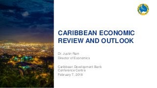 CARIBBEAN ECONOMIC
REVIEW AND OUTLOOK
Dr. Justin Ram
Director of Economics
Caribbean Development Bank
Conference Centre
February 7, 2018
 