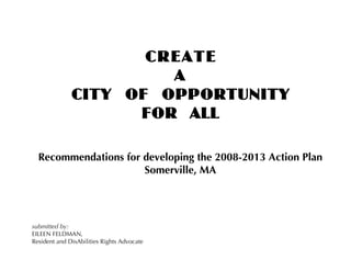 CREATE
                       A
              CITY OF OPPORTUNITY
                    FOR ALL

  Recommendations for developing the 2008-2013 Action Plan
                      Somerville, MA




submitted by:
EILEEN FELDMAN,
Resident and DisAbilities Rights Advocate