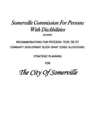 Somerville Commission For Persons
         With DisAbilities
                       presents

    RECOMMENDATIONS FOR PROGRAM YEAR 06/07
COMMUNITY DEVELOPMENT BLOCK GRANT (CDBG) ALLOCATIONS:


                STRATEGIC PLANNING

                        FOR


     The City Of Somerville
 