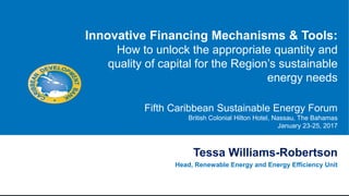 Tessa Williams-Robertson
Head, Renewable Energy and Energy Efficiency Unit
Innovative Financing Mechanisms & Tools:
How to unlock the appropriate quantity and
quality of capital for the Region’s sustainable
energy needs
Fifth Caribbean Sustainable Energy Forum
British Colonial Hilton Hotel, Nassau, The Bahamas
January 23-25, 2017
 