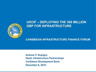 UKCIF – DEPLOYING THE 300 MILLION
GBP FOR INFRASTRUCTURE
CARIBBEAN INFRASTRUCTURE FINANCE FORUM
Andrew F. Dupigny
Head, Infrastructure Partnerships
Caribbean Development Bank
December 6, 2016
 