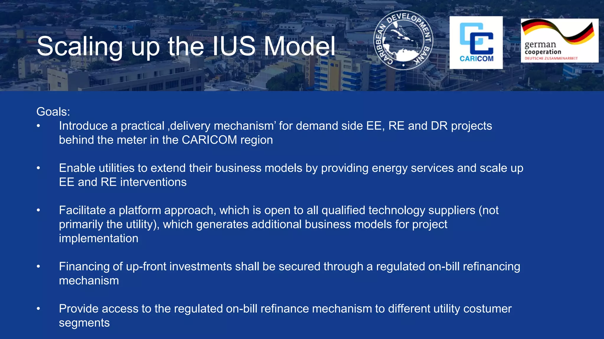 Scaling up the IUS Model
Goals:
• Introduce a practical ‚delivery mechanism’ for demand side EE, RE and DR projects
behind the meter in the CARICOM region
• Enable utilities to extend their business models by providing energy services and scale up
EE and RE interventions
• Facilitate a platform approach, which is open to all qualified technology suppliers (not
primarily the utility), which generates additional business models for project
implementation
• Financing of up-front investments shall be secured through a regulated on-bill refinancing
mechanism
• Provide access to the regulated on-bill refinance mechanism to different utility costumer
segments
 