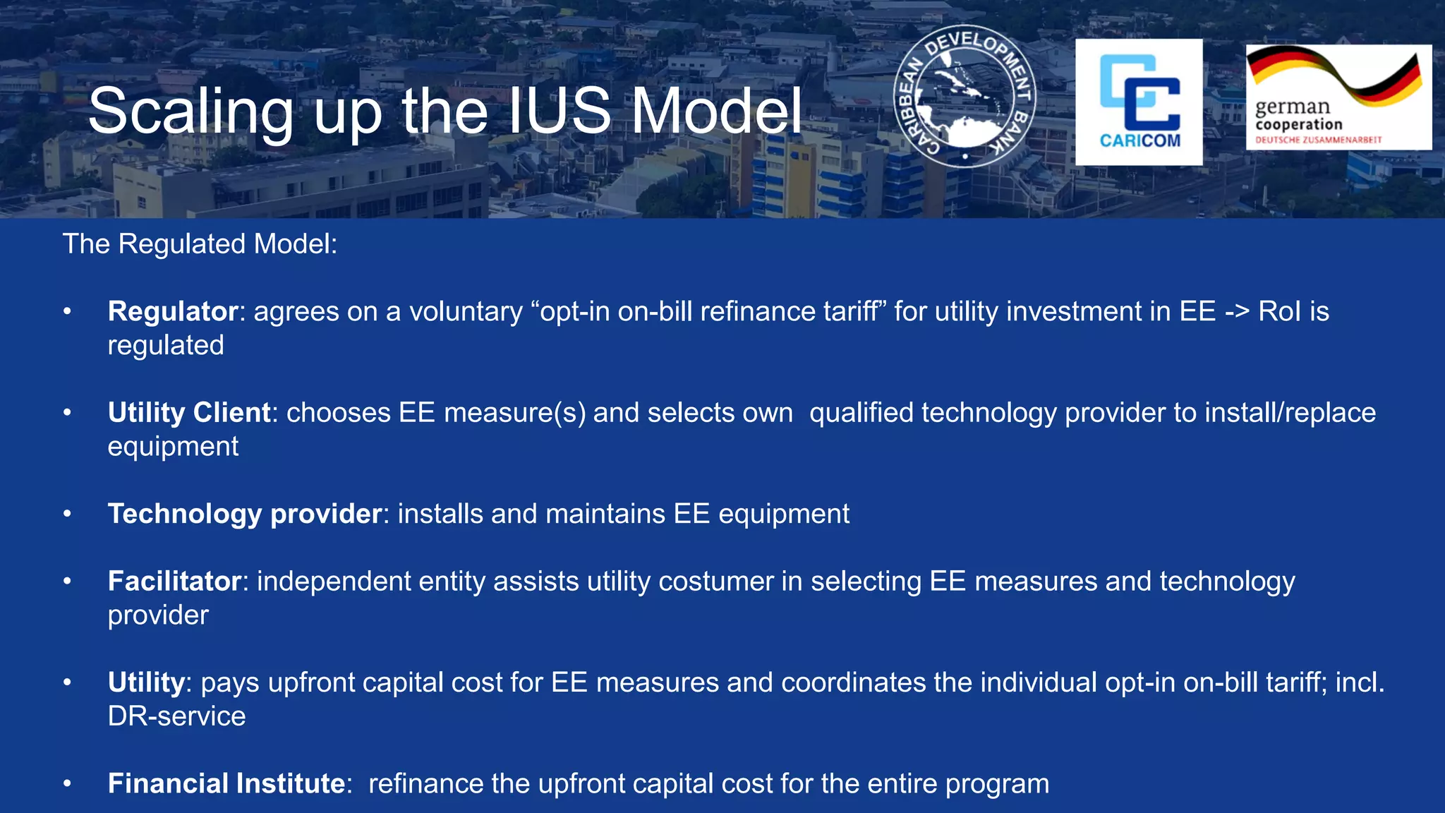 Scaling up the IUS Model
The Regulated Model:
• Regulator: agrees on a voluntary “opt-in on-bill refinance tariff” for utility investment in EE -> RoI is
regulated
• Utility Client: chooses EE measure(s) and selects own qualified technology provider to install/replace
equipment
• Technology provider: installs and maintains EE equipment
• Facilitator: independent entity assists utility costumer in selecting EE measures and technology
provider
• Utility: pays upfront capital cost for EE measures and coordinates the individual opt-in on-bill tariff; incl.
DR-service
• Financial Institute: refinance the upfront capital cost for the entire program
 