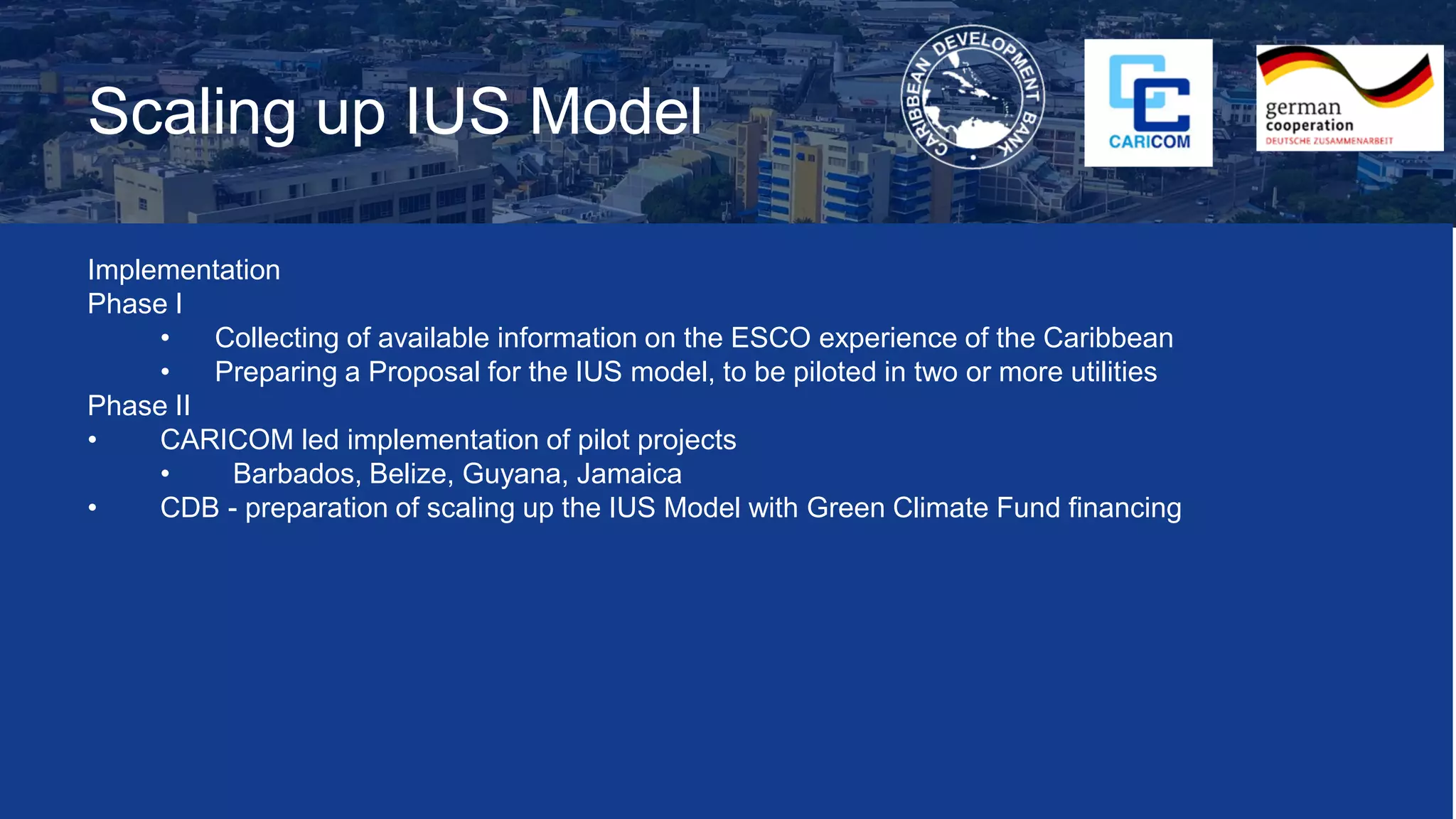 Scaling up IUS Model
Implementation
Phase I
• Collecting of available information on the ESCO experience of the Caribbean
• Preparing a Proposal for the IUS model, to be piloted in two or more utilities
Phase II
• CARICOM led implementation of pilot projects
• Barbados, Belize, Guyana, Jamaica
• CDB - preparation of scaling up the IUS Model with Green Climate Fund financing
 