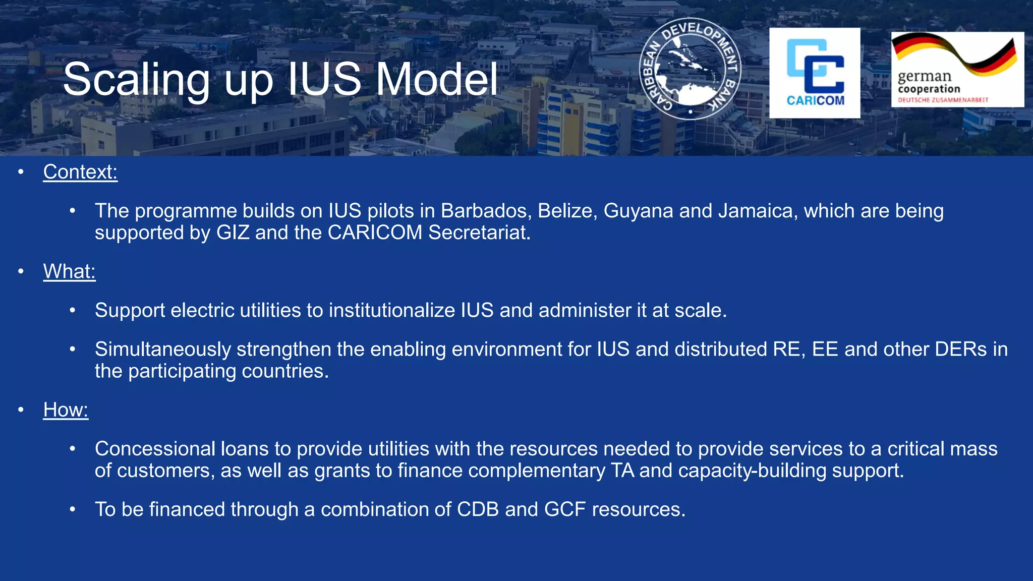 Scaling up IUS Model
• Context:
• The programme builds on IUS pilots in Barbados, Belize, Guyana and Jamaica, which are being
supported by GIZ and the CARICOM Secretariat.
• What:
• Support electric utilities to institutionalize IUS and administer it at scale.
• Simultaneously strengthen the enabling environment for IUS and distributed RE, EE and other DERs in
the participating countries.
• How:
• Concessional loans to provide utilities with the resources needed to provide services to a critical mass
of customers, as well as grants to finance complementary TA and capacity-building support.
• To be financed through a combination of CDB and GCF resources.
 