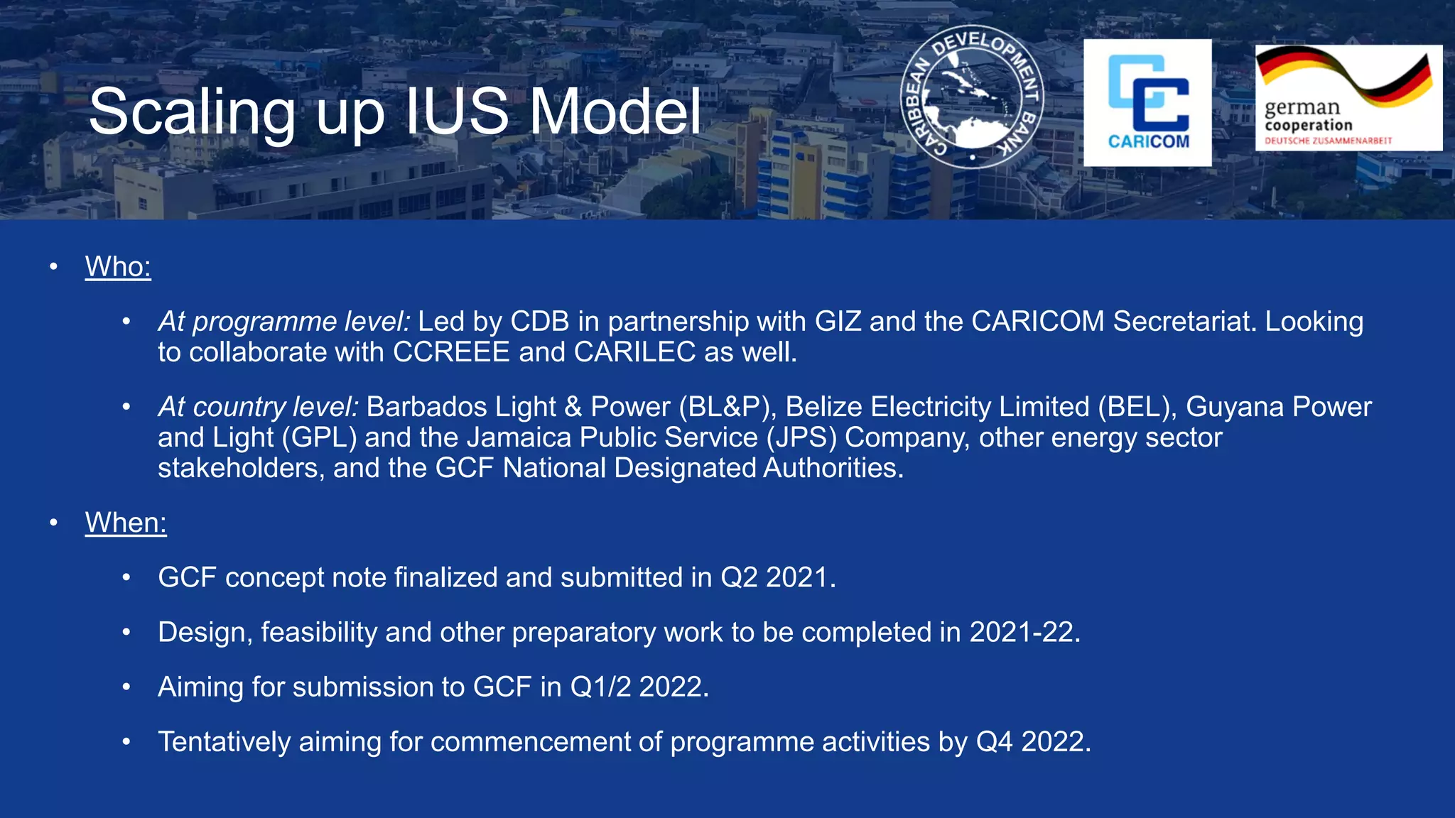 Scaling up IUS Model
• Who:
• At programme level: Led by CDB in partnership with GIZ and the CARICOM Secretariat. Looking
to collaborate with CCREEE and CARILEC as well.
• At country level: Barbados Light & Power (BL&P), Belize Electricity Limited (BEL), Guyana Power
and Light (GPL) and the Jamaica Public Service (JPS) Company, other energy sector
stakeholders, and the GCF National Designated Authorities.
• When:
• GCF concept note finalized and submitted in Q2 2021.
• Design, feasibility and other preparatory work to be completed in 2021-22.
• Aiming for submission to GCF in Q1/2 2022.
• Tentatively aiming for commencement of programme activities by Q4 2022.
 