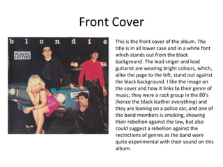 Front Cover 
This is the front cover of the album. The 
title is in all lower case and in a white font 
which stands out from the black 
background. The lead singer and lead 
guitarist are wearing bright colours, which, 
alike the page to the left, stand out against 
the black background. I like the image on 
the cover and how it links to their genre of 
music; they were a rock group in the 80’s 
(hence the black leather everything) and 
they are leaning on a police car, and one of 
the band members is smoking, showing 
their rebellion against the law, but also 
could suggest a rebellion against the 
restrictions of genres as the band were 
quite experimental with their sound on this 
album. 
 