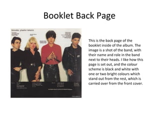Booklet Back Page 
This is the back page of the 
booklet inside of the album. The 
image is a shot of the band, with 
their name and role in the band 
next to their heads. I like how this 
page is set out, and the colour 
scheme is black and white with 
one or two bright colours which 
stand out from the rest, which is 
carried over from the front cover. 
 