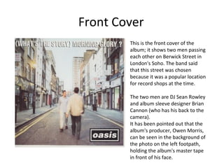 Front Cover 
This is the front cover of the 
album; it shows two men passing 
each other on Berwick Street in 
London's Soho. The band said 
that this street was chosen 
because it was a popular location 
for record shops at the time. 
The two men are DJ Sean Rowley 
and album sleeve designer Brian 
Cannon (who has his back to the 
camera). 
It has been pointed out that the 
album's producer, Owen Morris, 
can be seen in the background of 
the photo on the left footpath, 
holding the album's master tape 
in front of his face. 
 