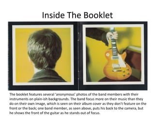 Inside The Booklet 
The booklet features several ‘anonymous’ photos of the band members with their 
instruments on plain-ish backgrounds. The band focus more on their music than they 
do on their own image, which is seen on their album cover as they don’t feature on the 
front or the back; one band member, as seen above, puts his back to the camera, but 
he shows the front of the guitar as he stands out of focus. 
 