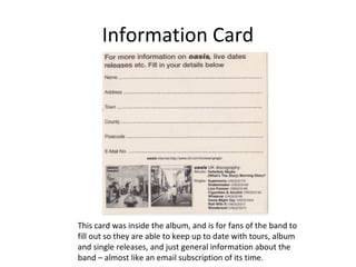 Information Card 
This card was inside the album, and is for fans of the band to 
fill out so they are able to keep up to date with tours, album 
and single releases, and just general information about the 
band – almost like an email subscription of its time. 
 