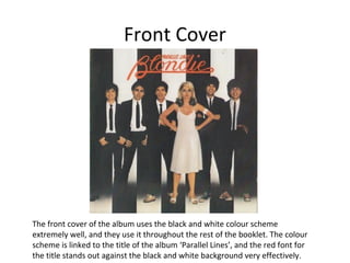 Front Cover 
The front cover of the album uses the black and white colour scheme 
extremely well, and they use it throughout the rest of the booklet. The colour 
scheme is linked to the title of the album ‘Parallel Lines’, and the red font for 
the title stands out against the black and white background very effectively. 
 