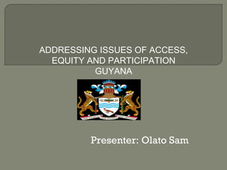 Presenter: Olato Sam
ADDRESSING ISSUES OF ACCESS,
EQUITY AND PARTICIPATION
GUYANA
 