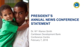 PRESIDENT’S
ANNUAL NEWS CONFERENCE
STATEMENT
Dr. Wm. Warren Smith
Caribbean Development Bank
Conference Centre
February 7, 2018
 