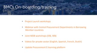 BMCs On-boarding/training
• Project Launch workshops
• Webinar with Central Procurement Departments in Borrowing
Member countries
• Joint MDB workshops (IDB, WB)
• Videos for private sector (English, Spanish, French, Dutch)
• Update Procurement E-learning platform
 