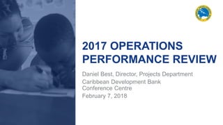 2017 OPERATIONS
PERFORMANCE REVIEW
Daniel Best, Director, Projects Department
Caribbean Development Bank
Conference Centre
February 7, 2018
 
