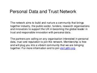 Personal Data and Trust Network
The network aims to build and nurture a community that brings
together industry, the public sector, funders, research organisations
and innovators to support the UK in becoming the global leader in
trust and responsible innovation with personal data.
The partners are calling on any organisation interested in personal
data, trust and reputation to join the network. Membership is free
and will plug you into a vibrant community that we are bringing
together. For more information and to join visit pdtn.org.
 