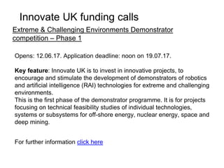 Opens: 10.07.17. Application deadline: noon on 13.09.17.
Key feature: Innovate UK is to invest up to £15 million in projects in this
competition. This is to stimulate innovation that creates UK business
growth in infrastructure systems. We want businesses to collaborate to
develop new integrated solutions and business models. Projects will
range in size from total project costs of £25,000 to £5 million and must
last between 3 months and 3 years.
Projects must show significant innovation in one of the priority areas:
• smart infrastructure
• energy
• connected transport
• urban
For further information click here
Infrastructure systems round 3
Innovate UK funding calls
 