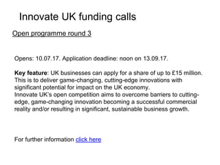 Opens: 13.06.17. Application deadline: noon on 02.08.17.
Key feature: Innovate UK is to invest up to £10 million in innovative
projects. This is to encourage and stimulate the development of Robotics
and Artificial Intelligence (RAI) technologies for extreme and challenging
environments applications.
The aim of this competition is to speed up the development of RAI
technologies which would be used across the off-shore energy, nuclear
energy, space and deep mining applications and other extreme and
challenging environments.
For further information click here
Research and development competition for RAI in extreme
and challenging environments
Innovate UK funding calls
 