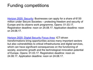 Opens: 10.07.17. Application deadline: noon on 13.09.17.
Key feature: UK businesses can apply for a share of up to £15 million.
This is to deliver game-changing, cutting-edge innovations with
significant potential for impact on the UK economy.
Innovate UK’s open competition aims to overcome barriers to cutting-
edge, game-changing innovation becoming a successful commercial
reality and/or resulting in significant, sustainable business growth.
For further information click here
Open programme round 3
Innovate UK funding calls
 
