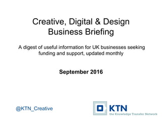 Creative, Digital & Design
Business Briefing
A digest of useful information for UK businesses seeking
funding and support, updated monthly
September 2016
@KTN_Creative
 