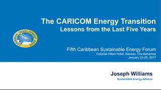 Joseph Williams
Sustainable Energy Advisor
The CARICOM Energy Transition
Lessons from the Last Five Years
Fifth Caribbean Sustainable Energy Forum
Colonial Hilton Hotel, Nassau, The Bahamas
January 23-25, 2017
 