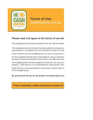 Terms of Use
                       CashDoctors.com.au



Please read and agree to the terms of use below before using this budg

This budgeting tool has been provided to the user with the following conditions:

This budgeting tool has not been formally audited or reviewed and Cash Doctors accepts no respons
accurateness or completeness of this tool either inherent or explicit.
If you choose to use this budgeting tool, you do so at your own risk and are responsible for your own
As this budgeting tool has been downloaded to various electronic locations, Cash Doctors does not g
computer viruses and electronic errors which may affect the integrity of the file and the system which
This budgeting tool has been designed so that you can input your personal data to apply certain budg
situation. Cash Doctors is not responsible for inaccuracies, failure of the tool or calculation errors due
Cash Doctors is not responsible for inaccuracies, failure of the tool or calculation errors due to inadeq
of this budgeting tool.

By opening this file you are by default, unconditionally accepting all of the above terms of use




 I have reviewed, understand and consent to the Terms of Use and
 