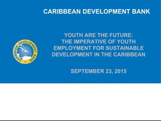 YOUTH ARE THE FUTURE:
THE IMPERATIVE OF YOUTH
EMPLOYMENT FOR SUSTAINABLE
DEVELOPMENT IN THE CARIBBEAN
SEPTEMBER 23, 2015
CARIBBEAN DEVELOPMENT BANK
Presented by: Dr. Kari Grenade, Economist
National Youth Consultation, hosted by the Ministry of Culture, Sports and Youth
Radisson Aquatica, St. Michael, Barbados
 
