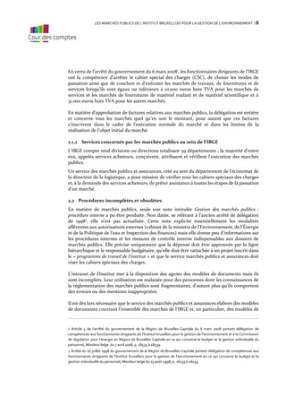 LES MARCHÉS PUBLICS DE L’INSTITUT BRUXELLOIS POUR LA GESTION DE L’ENVIRONNEMENT / 6

En vertu de l’arrêté du gouvernement du 6 mars 20081, les fonctionnaires dirigeants de l’IBGE
ont la compétence d’arrêter le cahier spécial des charges (CSC), de choisir les modes de
passation ainsi que de conclure et d’exécuter les marchés de travaux, de fournitures et de
services lorsqu’ils sont égaux ou inférieurs à 10.000 euros hors TVA pour les marchés de
services et les marchés de fournitures de matériel roulant et de matériel scientifique et à
31.000 euros hors TVA pour les autres marchés.
En matière d’approbation de factures relatives aux marchés publics, la délégation est entière
et concerne tous les marchés quel qu’en soit le montant, pour autant que ces factures
s’inscrivent dans le cadre de l’exécution normale du marché et dans les limites de la
réalisation de l’objet initial du marché.
2.1.2 Services concernés par les marchés publics au sein de l’IBGE
L’IBGE compte neuf divisions ou directions totalisant 59 départements ; la majorité d’entre
eux, appelés services acheteurs, conçoivent, attribuent et vérifient l’exécution des marchés
publics.
Un service des marchés publics et assurances, créé au sein du département de l’économat de
la direction de la logistique, a pour mission de vérifier tous les cahiers spéciaux des charges
et, à la demande des services acheteurs, de prêter assistance à toutes les étapes de la passation
d’un marché.
2.2 Procédures incomplètes et obsolètes
En matière de marchés publics, seule une note intitulée Gestion des marchés publics :
procédure interne a pu être produite. Non datée, se référant à l’ancien arrêté de délégation
de 19982, elle n’est pas actualisée. Cette note explicite essentiellement les modalités
afférentes aux autorisations externes (cabinet de la ministre de l’Environnement, de l’Énergie
et de la Politique de l’eau et Inspection des finances) mais elle donne peu d’informations sur
les procédures internes et les mesures de contrôle interne indispensables aux dossiers de
marchés publics. Elle précise uniquement que la dépense doit être approuvée par la ligne
hiérarchique et le responsable budgétaire, qu’elle doit être rattachée à un projet inscrit dans
le « programme de travail de l’institut » et que le service marchés publics et assurances doit
viser les cahiers spéciaux des charges.
L’intranet de l’Institut met à la disposition des agents des modèles de documents mais ils
sont incomplets. Leur utilisation est malaisée pour des personnes dont les connaissances de
la réglementation des marchés publics sont fragmentaires, d’autant plus qu’ils comportent
des erreurs ou des mentions inappropriées.
Il est dès lors nécessaire que le service des marchés publics et assurances élabore des modèles
de documents couvrant l’ensemble des marchés de l’IBGE et, en particulier, des modèles de

1 Article 4 de l’arrêté du gouvernement de la Région de Bruxelles-Capitale du 6 mars 2008 portant délégation de
compétences aux fonctionnaires dirigeants de l’Institut bruxellois pour la gestion de l’environnement et à la Commission
de régulation pour l’énergie en Région de Bruxelles-Capitale en ce qui concerne le budget et la gestion individuelle du
personnel, Moniteur belge du 7 avril 2008, p. 18535 à 18539.
2 Arrêté du 16 juillet 1998 du gouvernement de la Région de Bruxelles-Capitale portant délégation de compétences aux
fonctionnaires dirigeants de l’Institut bruxellois pour la gestion de l’environnement en ce qui concerne le budget et la
gestion individuelle du personnel, Moniteur belge du 15 août 1998, p. 26133 à 26135.

 