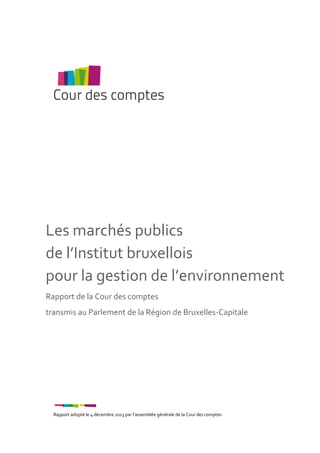 Les marchés publics
de l’Institut bruxellois
pour la gestion de l’environnement
Rapport de la Cour des comptes
transmis au Parlement de la Région de Bruxelles-Capitale

Rapport adopté le 4 décembre 2013 par l’assemblée générale de la Cour des comptes

 