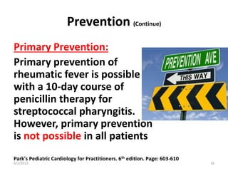 Prevention (Continue)
Primary Prevention:
Primary prevention of
rheumatic fever is possible
with a 10-day course of
penicillin therapy for
streptococcal pharyngitis.
However, primary prevention
is not possible in all patients
Park's Pediatric Cardiology for Practitioners. 6th edition. Page: 603-610
6/2/2015 16
 