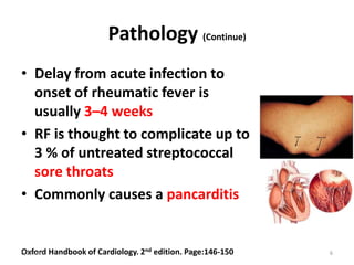 Pathology (Continue)
• Delay from acute infection to
onset of rheumatic fever is
usually 3–4 weeks
• RF is thought to complicate up to
3 % of untreated streptococcal
sore throats
• Commonly causes a pancarditis
Oxford Handbook of Cardiology. 2nd edition. Page:146-1506/2/2015 6
 