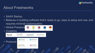 About Freshworks
• SAAS Startup
• Believes in building software that’s ready to go, easy to setup and use, and
requires minimal customization.
• Global Presence:
• Investors:
• Products:
 