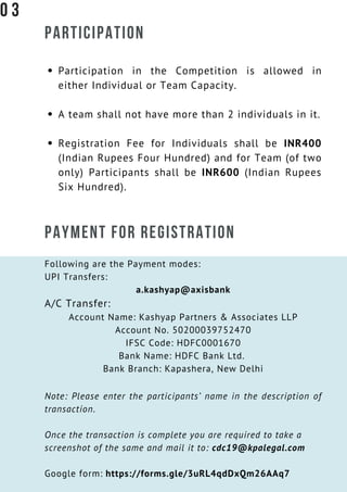 PARTICIPATION
Participation in the Competition is allowed in
either Individual or Team Capacity.
A team shall not have more than 2 individuals in it.
Registration Fee for Individuals shall be INR400
(Indian Rupees Four Hundred) and for Team (of two
only) Participants shall be INR600 (Indian Rupees
Six Hundred).
PAYMENT FOR REGISTRATION
Following are the Payment modes:
UPI Transfers:
a.kashyap@axisbank
A/C Transfer:
Account Name: Kashyap Partners & Associates LLP
Account No. 50200039752470
IFSC Code: HDFC0001670
Bank Name: HDFC Bank Ltd. 
Bank Branch: Kapashera, New Delhi
Note: Please enter the participants’ name in the description of
transaction.
Once the transaction is complete you are required to take a
screenshot of the same and mail it to: cdc19@kpalegal.com
Google form: https://forms.gle/3uRL4qdDxQm26AAq7
0 3
 