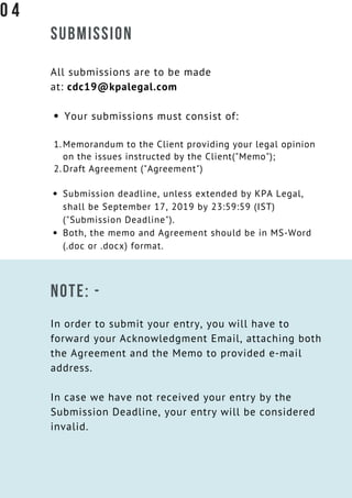 SUBMISSION
All submissions are to be made
at: cdc19@kpalegal.com
Your submissions must consist of:
Memorandum to the Client providing your legal opinion
on the issues instructed by the Client("Memo");
Draft Agreement ("Agreement")
Submission deadline, unless extended by KPA Legal,
shall be September 17, 2019 by 23:59:59 (IST)
("Submission Deadline").
Both, the memo and Agreement should be in MS-Word
(.doc or .docx) format.
1.
2.
NOTE: -
In order to submit your entry, you will have to
forward your Acknowledgment Email, attaching both
the Agreement and the Memo to provided e-mail
address.
In case we have not received your entry by the
Submission Deadline, your entry will be considered
invalid.
0 4
 