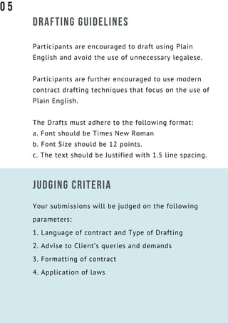 DRAFTING GUIDELINES
Participants are encouraged to draft using Plain
English and avoid the use of unnecessary legalese.
Participants are further encouraged to use modern
contract drafting techniques that focus on the use of
Plain English.
The Drafts must adhere to the following format:
a. Font should be Times New Roman
b. Font Size should be 12 points.
c. The text should be Justified with 1.5 line spacing.
JUDGING CRITERIA
Your submissions will be judged on the following
parameters:
1. Language of contract and Type of Drafting
2. Advise to Client’s queries and demands
3. Formatting of contract
4. Application of laws
0 5
 